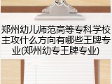 郑州幼儿师范高等专科学校主攻什么方向有哪些王牌专业(郑州幼专王牌专业)