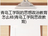 青岛工学院的思想政治教育怎么样(青岛工学院思政教育)