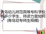 青岛幼儿师范高等专科学校有多少学生，师资力量如何(青岛幼专师生规模)