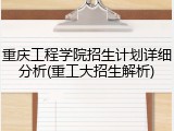 重庆工程学院招生计划详细分析(重工大招生解析)