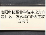 洛阳科技职业学院主攻方向是什么，怎么样("洛职主攻方向")