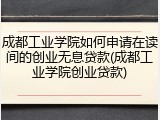 成都工业学院如何申请在读间的创业无息贷款(成都工业学院创业贷款)