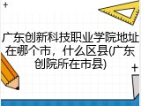 广东创新科技职业学院地址在哪个市，什么区县(广东创院所在市县)