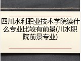 四川水利职业技术学院读什么专业比较有前景(川水职院前景专业)