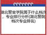 湖北警官学院属于什么档次，专业排行分析(湖北警院档次专业排名)