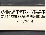 郑州轨道工程职业学院是不是211或985高校(郑州轨道非211/985)