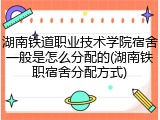 湖南铁道职业技术学院宿舍一般是怎么分配的(湖南铁职宿舍分配方式)