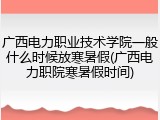 广西电力职业技术学院一般什么时候放寒暑假(广西电力职院寒暑假时间)