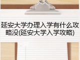 延安大学办理入学有什么攻略没(延安大学入学攻略)