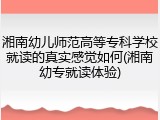 湘南幼儿师范高等专科学校就读的真实感觉如何(湘南幼专就读体验)