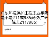 广东环境保护工程职业学院是不是211或985高校(广环院非211/985)