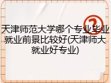 天津师范大学哪个专业毕业就业前景比较好(天津师大就业好专业)