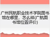 广州民航职业技术学院图书馆在哪里，怎么样(广航图书馆位置评价)
