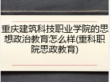 重庆建筑科技职业学院的思想政治教育怎么样(重科职院思政教育)