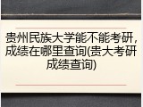 贵州民族大学能不能考研，成绩在哪里查询(贵大考研成绩查询)