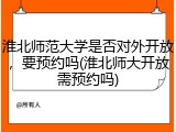 淮北师范大学是否对外开放，要预约吗(淮北师大开放需预约吗)