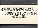 郑州警察学院招生编码多少，隶属哪个部门(郑州警院编码隶属)