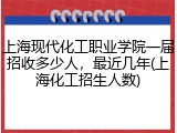 上海现代化工职业学院一届招收多少人，最近几年(上海化工招生人数)