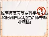 拉萨师范高等专科学校毕业如何调档案呢(拉萨师专毕业调档)