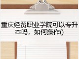 重庆经贸职业学院可以专升本吗，如何操作()
