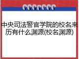 中央司法警官学院的校名来历有什么渊源(校名渊源)
