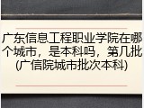 广东信息工程职业学院在哪个城市，是本科吗，第几批(广信院城市批次本科)