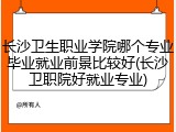 长沙卫生职业学院哪个专业毕业就业前景比较好(长沙卫职院好就业专业)