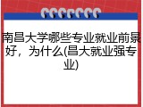 南昌大学哪些专业就业前景好，为什么(昌大就业强专业)