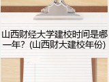 山西财经大学建校时间是哪一年？(山西财大建校年份)