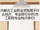 内蒙古工业职业学院属于什么档次，专业排行分析(内工职院专业档次排行)