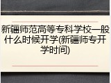 新疆师范高等专科学校一般什么时候开学(新疆师专开学时间)