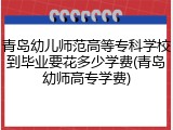 青岛幼儿师范高等专科学校到毕业要花多少学费(青岛幼师高专学费)