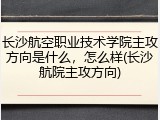 长沙航空职业技术学院主攻方向是什么，怎么样(长沙航院主攻方向)