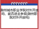 滁州城市职业学院对外开放吗，能否进去参观(滁州职院对外开放吗)