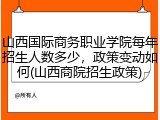 山西国际商务职业学院每年招生人数多少，政策变动如何(山西商院招生政策)