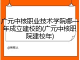 广元中核职业技术学院哪一年成立建校的(广元中核职院建校年)