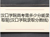 汉口学院高考需多少分能录取呢(汉口学院录取分数线)