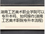 湖南工艺美术职业学院可以专升本吗，如何操作(湖南工艺美术职院专升本流程)