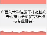 广西艺术学院属于什么档次，专业排行分析(广艺档次与专业排名)