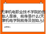 天津机电职业技术学院的创始人是谁，前身是什么(天津机电学院前身及创始人)