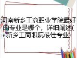 河南新乡工商职业学院最好的专业是哪个，详细阐述(新乡工商职院最佳专业)