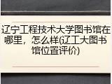 辽宁工程技术大学图书馆在哪里，怎么样(辽工大图书馆位置评价)