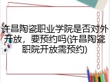 许昌陶瓷职业学院是否对外开放，要预约吗(许昌陶瓷职院开放需预约)