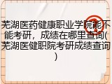 芜湖医药健康职业学院能不能考研，成绩在哪里查询(芜湖医健职院考研成绩查询)
