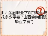山西金融职业学院到毕业要花多少学费("山西金融职院毕业学费")