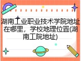 湖南工业职业技术学院地址在哪里，学校地理位置(湖南工院地址)