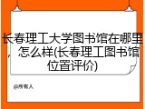 长春理工大学图书馆在哪里，怎么样(长春理工图书馆位置评价)