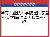 淮南职业技术学院是国家重点大学吗(淮南职院是重点吗)