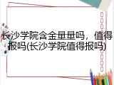 长沙学院含金量量吗，值得报吗(长沙学院值得报吗)