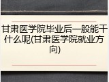甘肃医学院毕业后一般能干什么呢(甘肃医学院就业方向)